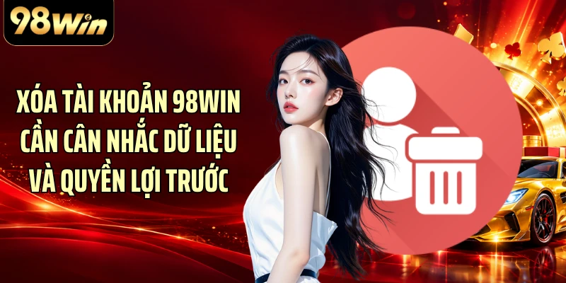 Xóa tài khoản 98WIN cần cân nhắc dữ liệu và quyền lợi trước